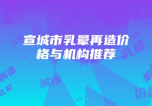 宣城市乳晕再造价格与机构推荐