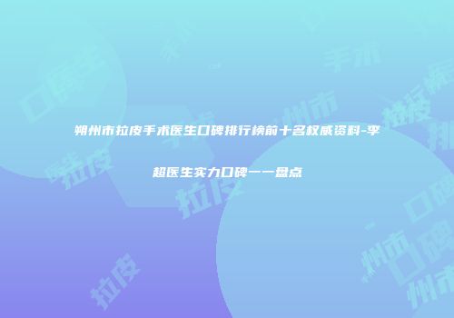 朔州市拉皮手术医生口碑排行榜前十名权威资料-李超医生实力口碑一一盘点