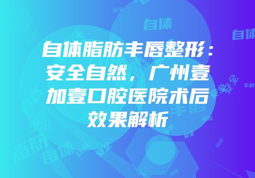 自体脂肪丰唇整形：安全自然，广州壹加壹口腔医院术后效果解析