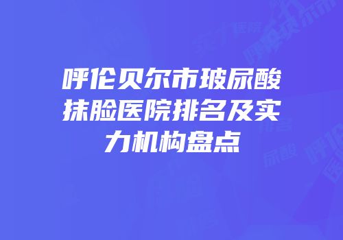 呼伦贝尔市玻尿酸抹脸医院排名及实力机构盘点
