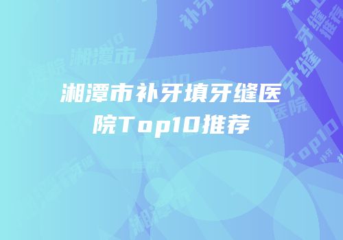 湘潭市补牙填牙缝医院Top10推荐
