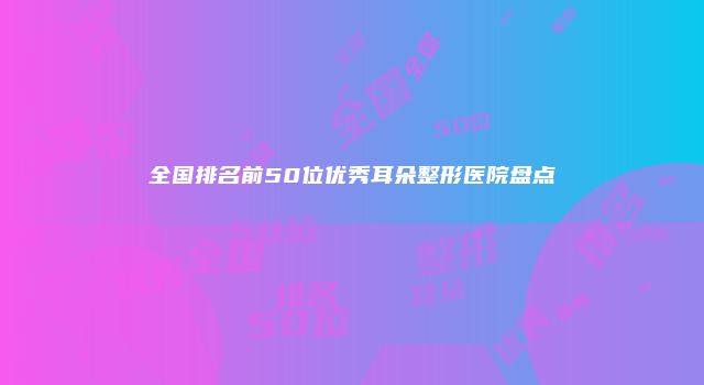 全国排名前50位优秀耳朵整形医院盘点