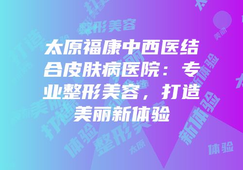 太原福康中西医结合皮肤病医院：专业整形美容，打造美丽新体验