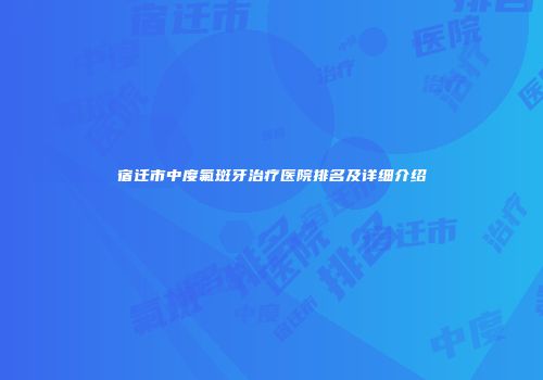 宿迁市中度氟斑牙治疗医院排名及详细介绍