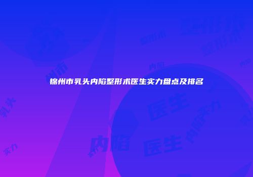锦州市乳头内陷整形术医生实力盘点及排名