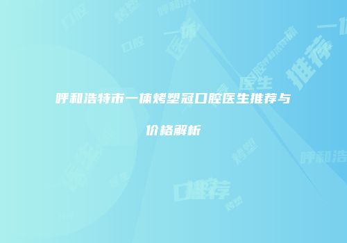 呼和浩特市一体烤塑冠口腔医生推荐与价格解析