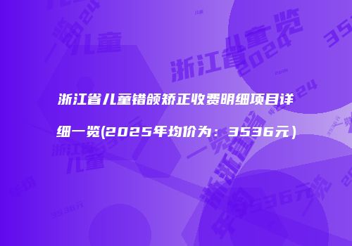 浙江省儿童错颌矫正收费明细项目详细一览(2025年均价为：3536元）