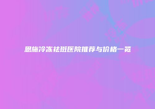 恩施冷冻祛斑医院推荐与价格一览