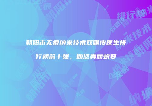 朝阳市无痕纳米技术双眼皮医生排行榜前十强，助您美丽蜕变