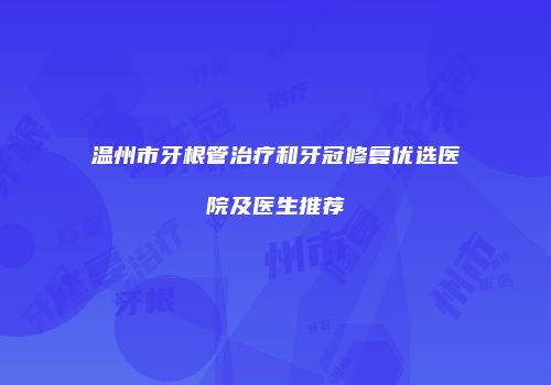 温州市牙根管治疗和牙冠修复优选医院及医生推荐