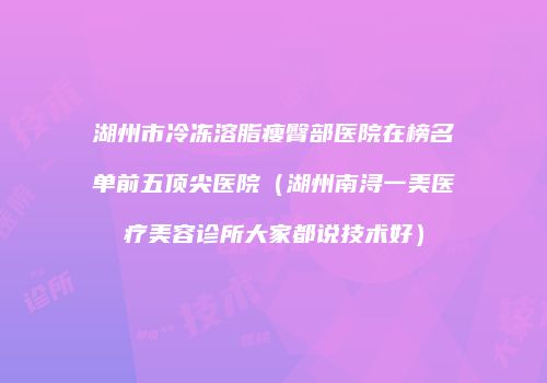 湖州市冷冻溶脂瘦臀部医院在榜名单前五顶尖医院（湖州南浔一美医疗美容诊所大家都说技术好）
