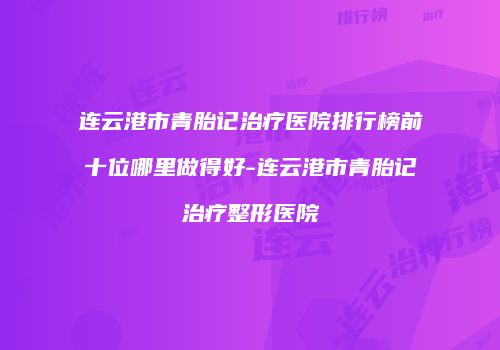 连云港市青胎记治疗医院排行榜前十位哪里做得好-连云港市青胎记治疗整形医院