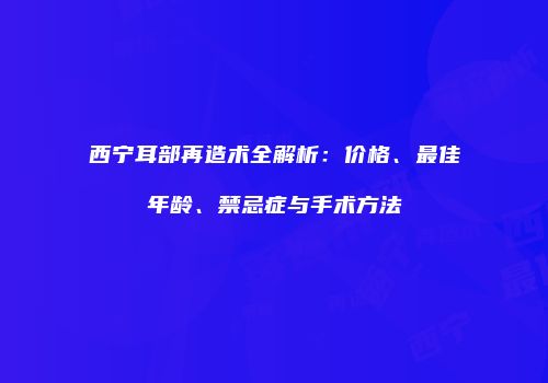 西宁耳部再造术全解析：价格、最佳年龄、禁忌症与手术方法