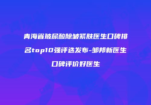 青海省玻尿酸除皱紧肤医生口碑排名top10强评选发布-邹邦新医生口碑评价好医生