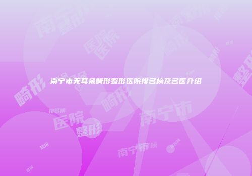 南宁市无耳朵畸形整形医院排名榜及名医介绍