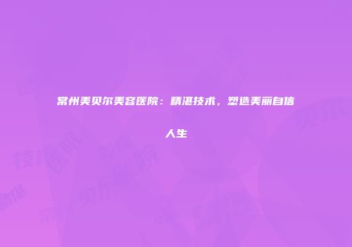 常州美贝尔美容医院：精湛技术，塑造美丽自信人生