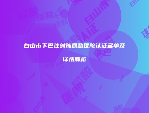 白山市下巴注射玻尿酸医院认证名单及详情解析