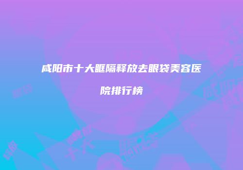 咸阳市十大眶隔释放去眼袋美容医院排行榜