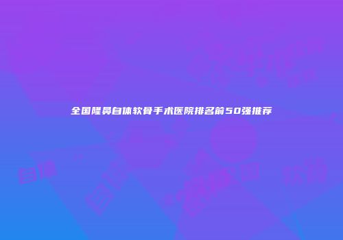 全国隆鼻自体软骨手术医院排名前50强推荐