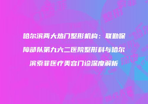 哈尔滨两大热门整形机构：联勤保障部队第九六二医院整形科与哈尔滨索菲医疗美容门诊深度解析