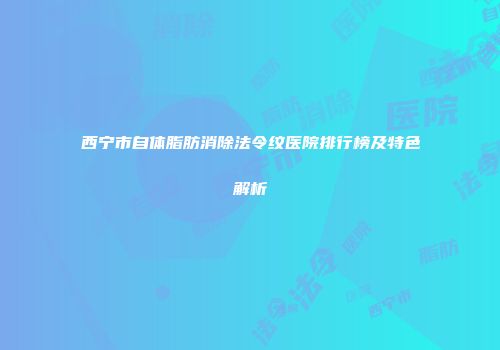西宁市自体脂肪消除法令纹医院排行榜及特色解析