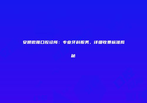 安顺微雅口腔诊所：专业牙科服务，详细收费标准揭秘