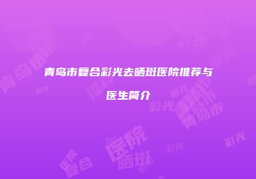 青岛市复合彩光去晒斑医院推荐与医生简介
