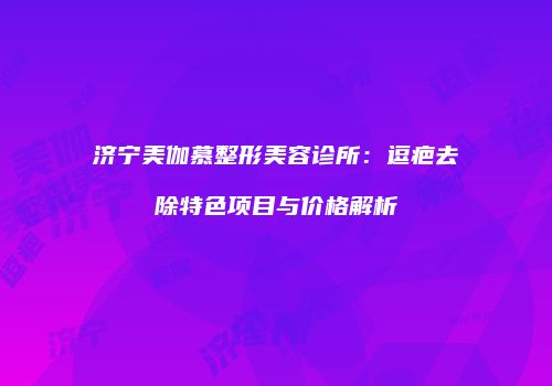 济宁美伽慕整形美容诊所：逗疤去除特色项目与价格解析