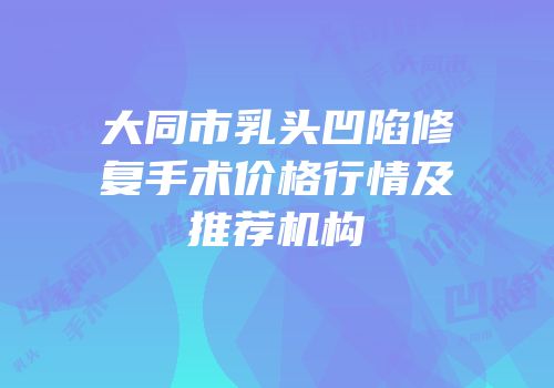 大同市乳头凹陷修复手术价格行情及推荐机构
