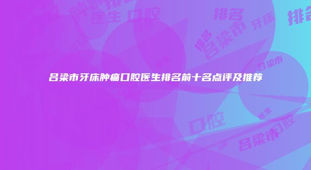 吕梁市牙床肿痛口腔医生排名前十名点评及推荐