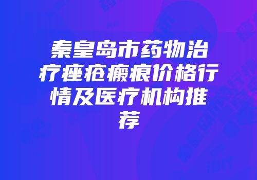 秦皇岛市药物治疗痤疮瘢痕价格行情及医疗机构推荐