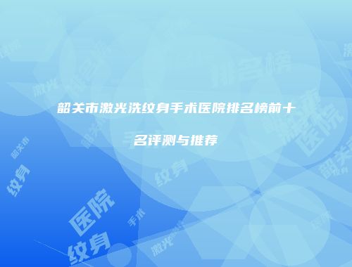 韶关市激光洗纹身手术医院排名榜前十名评测与推荐