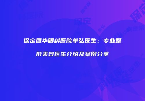 保定鹰华眼科医院牟弘医生：专业整形美容医生介绍及案例分享