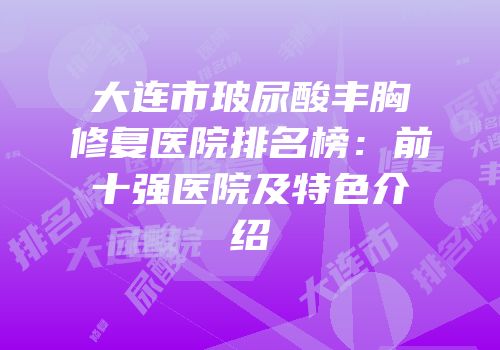 大连市玻尿酸丰胸修复医院排名榜：前十强医院及特色介绍