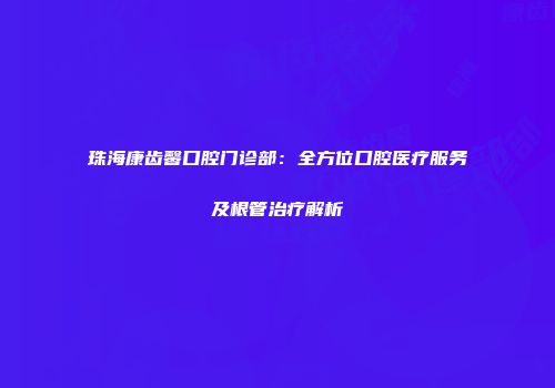 珠海康齿馨口腔门诊部：全方位口腔医疗服务及根管治疗解析