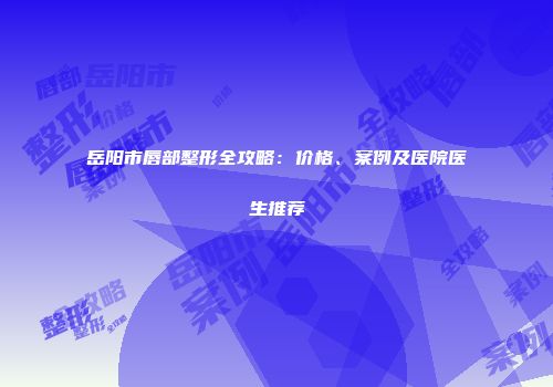 岳阳市唇部整形全攻略：价格、案例及医院医生推荐