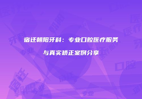 宿迁朝阳牙科：专业口腔医疗服务与真实矫正案例分享