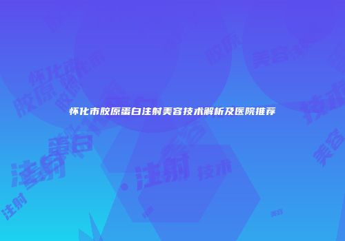 怀化市胶原蛋白注射美容技术解析及医院推荐