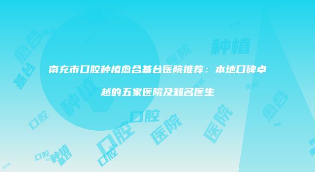 南充市口腔种植愈合基台医院推荐：本地口碑卓越的五家医院及知名医生
