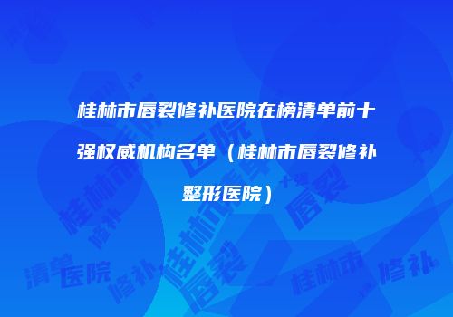 桂林市唇裂修补医院在榜清单前十强权威机构名单（桂林市唇裂修补整形医院）