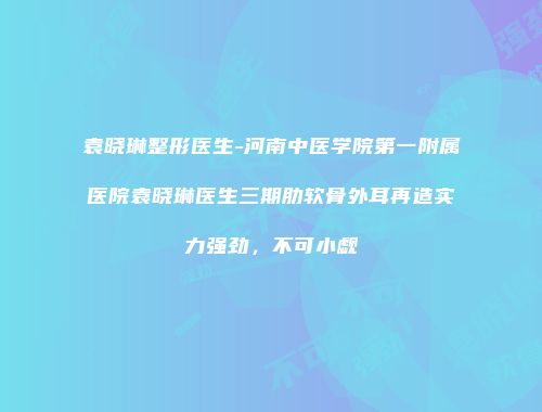 袁晓琳整形医生-河南中医学院第一附属医院袁晓琳医生三期肋软骨外耳再造实力强劲，不可小觑