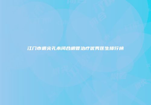 江门市根尖孔未闭合根管治疗优秀医生排行榜