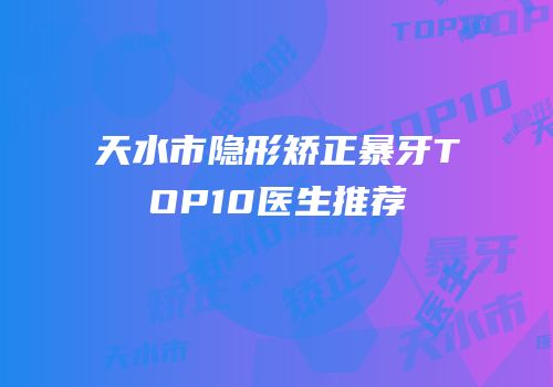 天水市隐形矫正暴牙TOP10医生推荐
