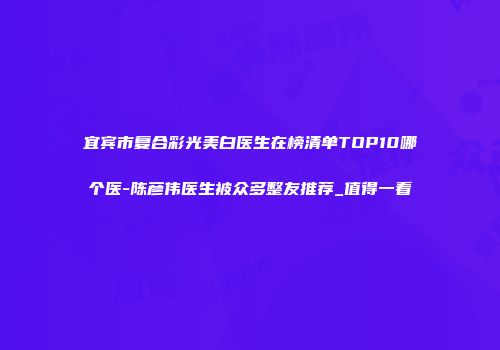 宜宾市复合彩光美白医生在榜清单TOP10哪个医-陈彦伟医生被众多整友推荐_值得一看