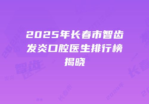 2025年长春市智齿发炎口腔医生排行榜揭晓
