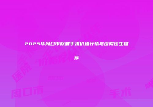 2025年周口市除皱手术价格行情与医院医生推荐