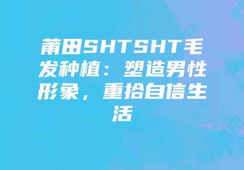 莆田SHTSHT毛发种植：塑造男性形象，重拾自信生活