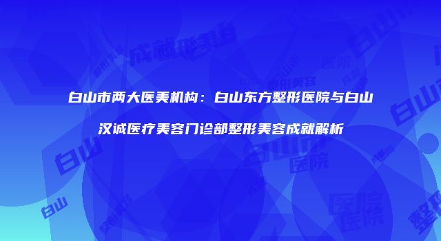 白山市两大医美机构：白山东方整形医院与白山汉诚医疗美容门诊部整形美容成就解析