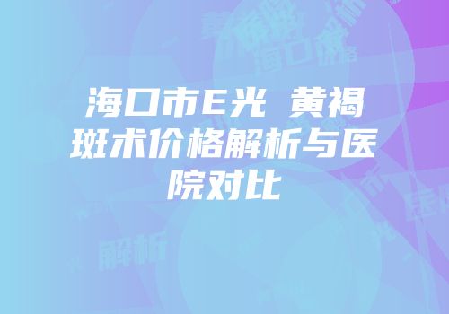海口市E光袪黄褐斑术价格解析与医院对比