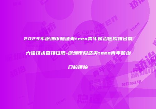 2025年深圳市隐适美teen青年矫治医院排名前六强技术直接拉满-深圳市隐适美teen青年矫治口腔医院